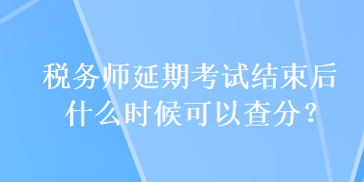 税务师延期考试结束后什么时候可以查分？