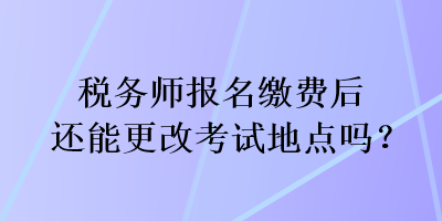 税务师报名缴费后还能更改考试地点吗？