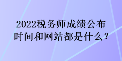 2022税务师成绩公布时间和网站都是什么？