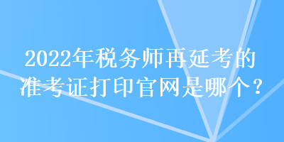 2022年税务师再延考的准考证打印官网是哪个？