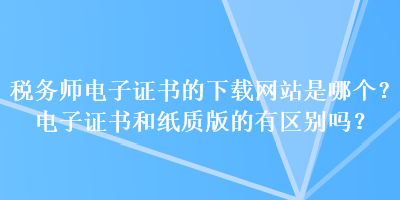 税务师电子证书的下载网站是哪个？电子证书和纸质版的有区别吗？