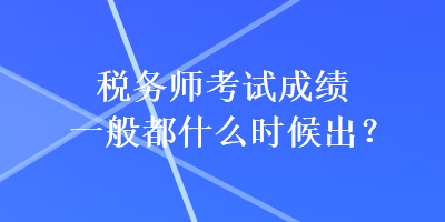 税务师考试成绩一般都什么时候出？