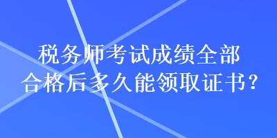 税务师考试成绩全部合格后多久能领取证书？