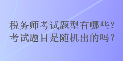 税务师考试题型有哪些？考试题目是随机出的吗？