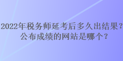 2022年税务师延考后多久出结果？公布成绩的网站是哪个？