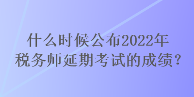 什么时候公布2022年税务师延期考试的成绩？