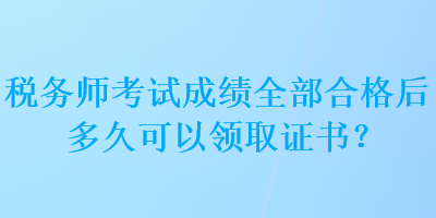 税务师考试成绩全部合格后多久可以领取证书？