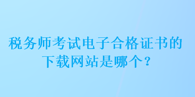 税务师考试电子合格证书的下载网站是哪个？