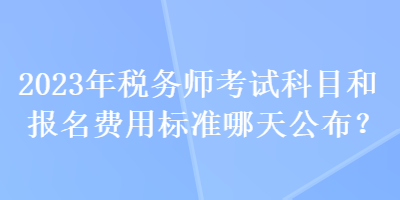 2023年税务师考试科目和报名费用标准哪天公布？