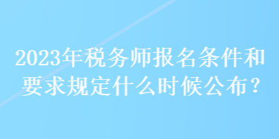 2023年税务师报名条件和要求规定什么时候公布？