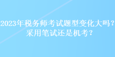 2023年税务师考试题型变化大吗？采用笔试还是机考？