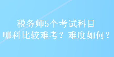 税务师5个考试科目哪科比较难考？难度如何？