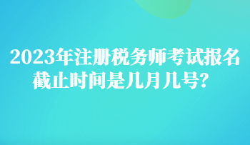 2023年注册税务师考试报名截止时间是几月几号？