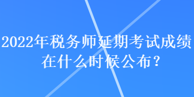 2022年税务师延期考试成绩在什么时候公布？