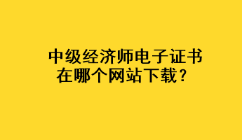 中级经济师电子证书在哪个网站下载？