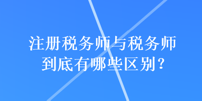 注册税务师与税务师到底有哪些区别？