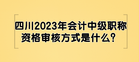四川2023年会计中级职称资格审核方式是什么？