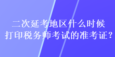 二次延考地区什么时候打印税务师考试的准考证？