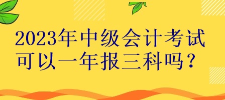 2023年中级会计考试可以一年报三科吗？