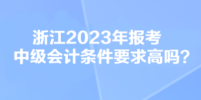 浙江2023年报考中级会计条件要求高吗？