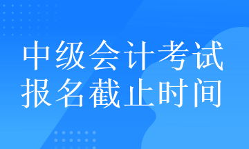 中级会计考试的报名截止时间在什么时候？