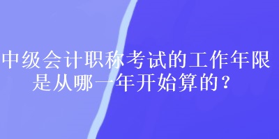 中级会计职称考试的工作年限是从哪一年开始算的？