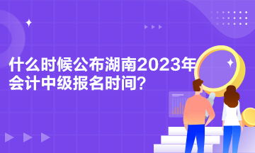 什么时候公布湖南2023年会计中级报名时间？