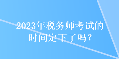 2023年税务师考试的时间定下了吗？