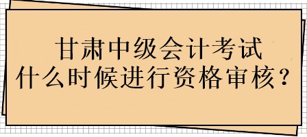 甘肃中级会计考试什么时候进行资格审核？