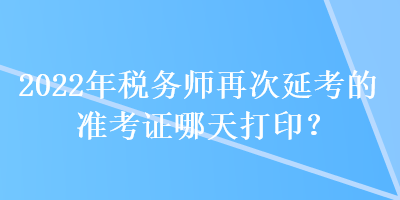 2022年税务师再次延考的准考证哪天打印？