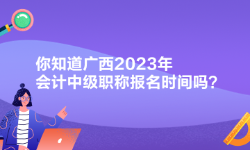 你知道广西2023年会计中级职称报名时间吗？