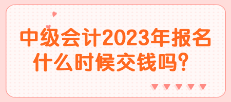 中级会计2023年报名什么时候交钱吗？