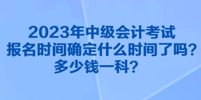 2023年中级会计考试报名时间确定什么时间了吗？多少钱一科？