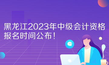 黑龙江2023年中级会计资格报名时间公布！