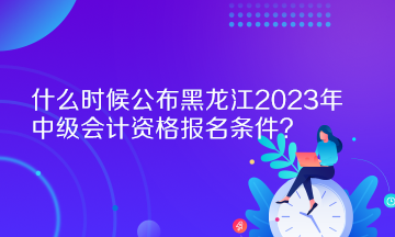 什么时候公布黑龙江2023年中级会计资格报名条件？