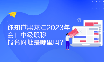 你知道黑龙江2023年会计中级职称报名网址是哪里吗？