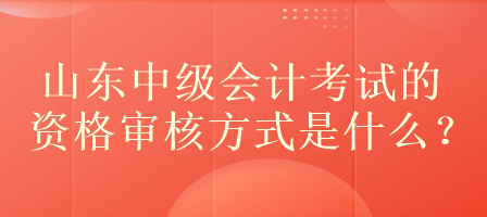 山东中级会计考试的资格审核方式是什么？