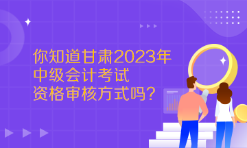  你知道甘肃2023年中级会计考试资格审核方式吗？