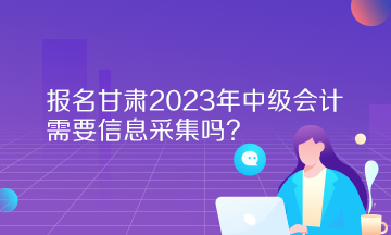 报名甘肃2023年中级会计需要信息采集吗？