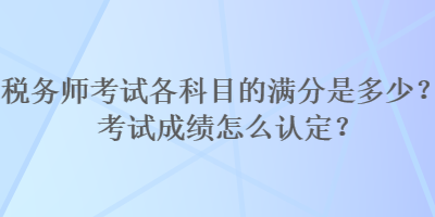 税务师考试各科目的满分是多少？考试成绩怎么认定？