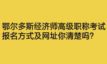 鄂尔多斯经济师高级职称考试报名方式及网址你清楚吗？