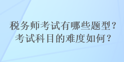 税务师考试有哪些题型？考试科目的难度如何？