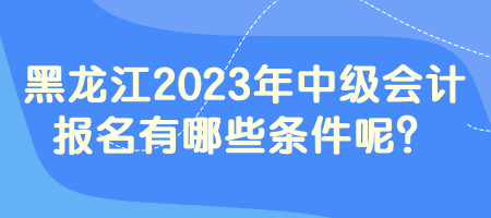 黑龙江2023年中级会计报名有哪些条件呢？