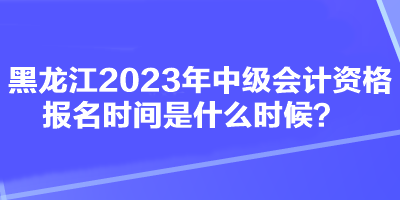 黑龙江2023年中级会计资格报名时间是什么时候？