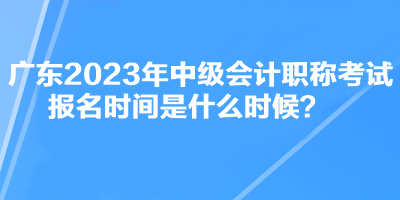 广东2023年中级会计职称考试报名时间是什么时候？