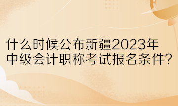 什么时候公布新疆2023年中级会计职称考试报名条件？