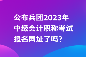 公布兵团2023年中级会计职称考试报名网址了吗？