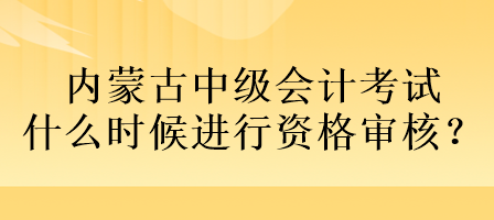 内蒙古中级会计考试什么时候进行资格审核？