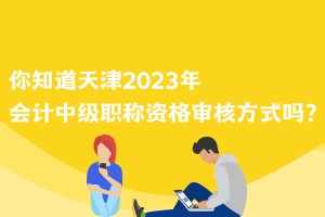 你知道天津2023年会计中级职称资格审核方式吗？