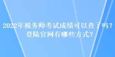 2022年税务师考试成绩可以查了吗？登陆官网有哪些方式？